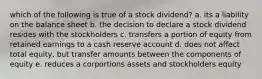 which of the following is true of a stock dividend? a. its a liability on the balance sheet b. the decision to declare a stock dividend resides with the stockholders c. transfers a portion of equity from retained earnings to a cash reserve account d. does not affect total equity, but transfer amounts between the components of equity e. reduces a corportions assets and stockholders equity