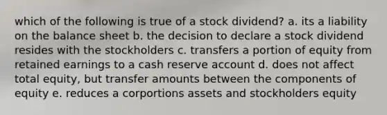 which of the following is true of a stock dividend? a. its a liability on the balance sheet b. the decision to declare a stock dividend resides with the stockholders c. transfers a portion of equity from retained earnings to a cash reserve account d. does not affect total equity, but transfer amounts between the components of equity e. reduces a corportions assets and stockholders equity