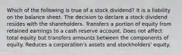 Which of the following is true of a stock dividend? It is a liability on the balance sheet. The decision to declare a stock dividend resides with the shareholders. Transfers a portion of equity from retained earnings to a cash reserve account. Does not affect total equity but transfers amounts between the components of equity. Reduces a corporation's assets and stockholders' equity.