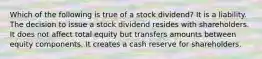 Which of the following is true of a stock dividend? It is a liability. The decision to issue a stock dividend resides with shareholders. It does not affect total equity but transfers amounts between equity components. It creates a cash reserve for shareholders.