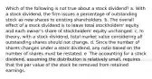 Which of the following is not true about a stock dividend? a. With a stock dividend, the firm issues a percentage of outstanding stock as new shares to existing shareholders. b. The overall effect of a stock dividend is to leave total stockholders' equity and each owner's share of stockholders' equity unchanged. c. In theory, with a stock dividend, total market value considering all outstanding shares should not change. d. Since the number of shares changes under a stock dividend, any ratio based on the number of shares must be restated. e. The accounting for a stock dividend, assuming the distribution is relatively small, requires that the par value of the stock be removed from retained earnings.