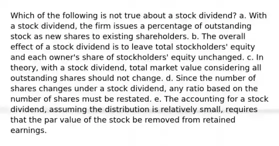 Which of the following is not true about a stock dividend? a. With a stock dividend, the firm issues a percentage of outstanding stock as new shares to existing shareholders. b. The overall effect of a stock dividend is to leave total stockholders' equity and each owner's share of stockholders' equity unchanged. c. In theory, with a stock dividend, total market value considering all outstanding shares should not change. d. Since the number of shares changes under a stock dividend, any ratio based on the number of shares must be restated. e. The accounting for a stock dividend, assuming the distribution is relatively small, requires that the par value of the stock be removed from retained earnings.