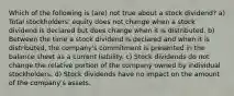 Which of the following is (are) not true about a stock dividend? a) Total stockholders' equity does not change when a stock dividend is declared but does change when it is distributed. b) Between the time a stock dividend is declared and when it is distributed, the company's commitment is presented in the balance sheet as a current liability. c) Stock dividends do not change the relative portion of the company owned by individual stockholders. d) Stock dividends have no impact on the amount of the company's assets.