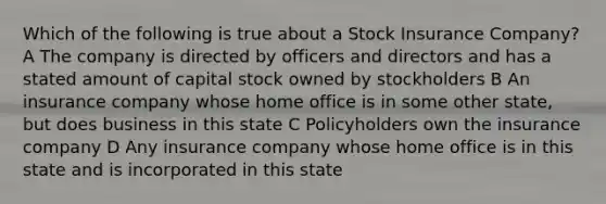 Which of the following is true about a Stock Insurance Company? A The company is directed by officers and directors and has a stated amount of capital stock owned by stockholders B An insurance company whose home office is in some other state, but does business in this state C Policyholders own the insurance company D Any insurance company whose home office is in this state and is incorporated in this state