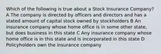 Which of the following is true about a Stock Insurance Company? A The company is directed by officers and directors and has a stated amount of capital stock owned by stockholders B An insurance company whose home office is in some other state, but does business in this state C Any insurance company whose home office is in this state and is incorporated in this state D Policyholders own the insurance company