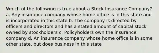 Which of the following is true about a Stock Insurance Company? a. Any insurance company whose home office is in this state and is incorporated in this state b. The company is directed by officers and directors and has a stated amount of capital stock owned by stockholders c. Policyholders own the insurance company d. An insurance company whose home office is in some other state, but does business in this state