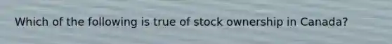 Which of the following is true of stock ownership in Canada?