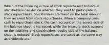 Which of the following is true of stock repurchases? Individual stockholders can decide whether they want to participate in stock repurchases. Stockholders are taxed on the total amount they received from stock repurchases. When a company uses cash to repurchase stock, the cash account on the assets side of the balance sheet is increased, while the treasury stock account on the liabilities and stockholders' equity side of the balance sheet is reduced. Stock repurchases are taxed as the same way as dividends are.