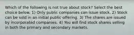 Which of the following is not true about​ stock? ​Select the best choice​ below. 1) Only public companies can issue stock. 2) Stock can be sold in an initial public offering. 3) The shares are issued by incorporated companies. 4) You will find stock shares selling in both the primary and secondary markets.