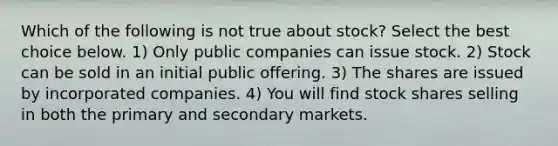 Which of the following is not true about​ stock? ​Select the best choice​ below. 1) Only public companies can issue stock. 2) Stock can be sold in an initial public offering. 3) The shares are issued by incorporated companies. 4) You will find stock shares selling in both the primary and secondary markets.