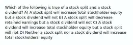 Which of the following is true of a stock split and a stock dividend? A) A stock split will increase total stockholder equity but a stock dividend will not B) A stock split will decrease retained earnings but a stock dividend will not C) A stock dividend will increase total stockholder equity but a stock split will not D) Neither a stock split nor a stock dividend will increase total stockholders' equity