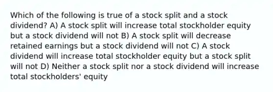 Which of the following is true of a stock split and a stock dividend? A) A stock split will increase total stockholder equity but a stock dividend will not B) A stock split will decrease retained earnings but a stock dividend will not C) A stock dividend will increase total stockholder equity but a stock split will not D) Neither a stock split nor a stock dividend will increase total stockholders' equity