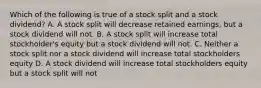 Which of the following is true of a stock split and a stock dividend? A. A stock split will decrease retained earnings, but a stock dividend will not. B. A stock split will increase total stockholder's equity but a stock dividend will not. C. Neither a stock split nor a stock dividend will increase total stockholders equity D. A stock dividend will increase total stockholders equity but a stock split will not