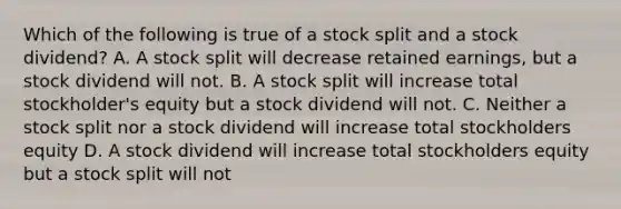 Which of the following is true of a stock split and a stock dividend? A. A stock split will decrease retained earnings, but a stock dividend will not. B. A stock split will increase total stockholder's equity but a stock dividend will not. C. Neither a stock split nor a stock dividend will increase total stockholders equity D. A stock dividend will increase total stockholders equity but a stock split will not