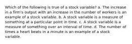 Which of the following is true of a stock variable? a. The increase in a firm's output with an increase in the number of workers is an example of a stock variable. b. A stock variable is a measure of something at a particular point in time. c. A stock variable is a measure of something over an interval of time. d. The number of times a heart beats in a minute is an example of a stock variable.