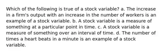 Which of the following is true of a stock variable? a. The increase in a firm's output with an increase in the number of workers is an example of a stock variable. b. A stock variable is a measure of something at a particular point in time. c. A stock variable is a measure of something over an interval of time. d. The number of times a heart beats in a minute is an example of a stock variable.