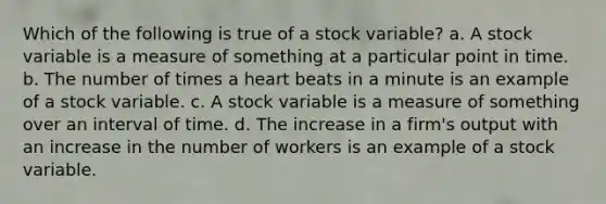 Which of the following is true of a stock variable? a. A stock variable is a measure of something at a particular point in time. b. The number of times a heart beats in a minute is an example of a stock variable. c. A stock variable is a measure of something over an interval of time. d. The increase in a firm's output with an increase in the number of workers is an example of a stock variable.