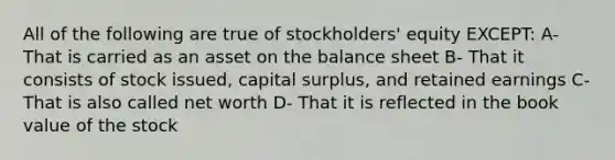 All of the following are true of stockholders' equity EXCEPT: A- That is carried as an asset on the balance sheet B- That it consists of stock issued, capital surplus, and retained earnings C- That is also called net worth D- That it is reflected in the book value of the stock