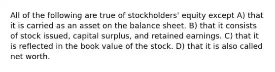 All of the following are true of stockholders' equity except A) that it is carried as an asset on the balance sheet. B) that it consists of stock issued, capital surplus, and retained earnings. C) that it is reflected in the book value of the stock. D) that it is also called net worth.