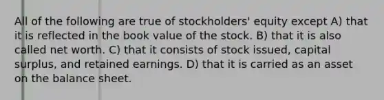 All of the following are true of stockholders' equity except A) that it is reflected in the book value of the stock. B) that it is also called net worth. C) that it consists of stock issued, capital surplus, and retained earnings. D) that it is carried as an asset on the balance sheet.