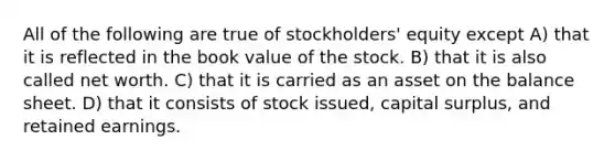 All of the following are true of stockholders' equity except A) that it is reflected in the book value of the stock. B) that it is also called net worth. C) that it is carried as an asset on the balance sheet. D) that it consists of stock issued, capital surplus, and retained earnings.