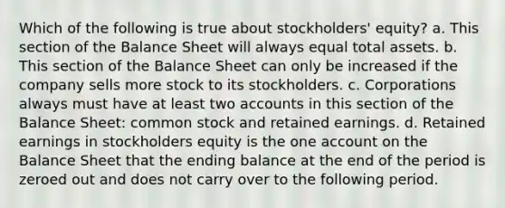 Which of the following is true about stockholders' equity? a. This section of the Balance Sheet will always equal total assets. b. This section of the Balance Sheet can only be increased if the company sells more stock to its stockholders. c. Corporations always must have at least two accounts in this section of the Balance Sheet: common stock and retained earnings. d. Retained earnings in stockholders equity is the one account on the Balance Sheet that the ending balance at the end of the period is zeroed out and does not carry over to the following period.