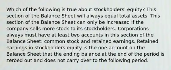 Which of the following is true about stockholders' equity? This section of the Balance Sheet will always equal total assets. This section of the Balance Sheet can only be increased if the company sells more stock to its stockholders. Corporations always must have at least two accounts in this section of the Balance Sheet: common stock and retained earnings. Retained earnings in stockholders equity is the one account on the Balance Sheet that the ending balance at the end of the period is zeroed out and does not carry over to the following period.