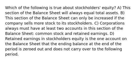 Which of the following is true about stockholders' equity? A) This section of the Balance Sheet will always equal total assets. B) This section of the Balance Sheet can only be increased if the company sells more stock to its stockholders. C) Corporations always must have at least two accounts in this section of the Balance Sheet: common stock and retained earnings. D) Retained earnings in stockholders equity is the one account on the Balance Sheet that the ending balance at the end of the period is zeroed out and does not carry over to the following period.