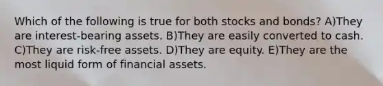 Which of the following is true for both stocks and bonds? A)They are interest-bearing assets. B)They are easily converted to cash. C)They are risk-free assets. D)They are equity. E)They are the most liquid form of financial assets.