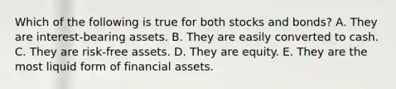 Which of the following is true for both stocks and bonds? A. They are interest-bearing assets. B. They are easily converted to cash. C. They are risk-free assets. D. They are equity. E. They are the most liquid form of financial assets.