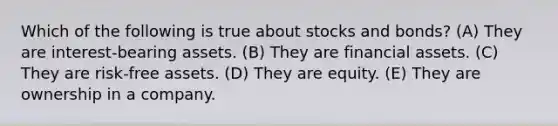 Which of the following is true about stocks and bonds? (A) They are interest-bearing assets. (B) They are financial assets. (C) They are risk-free assets. (D) They are equity. (E) They are ownership in a company.