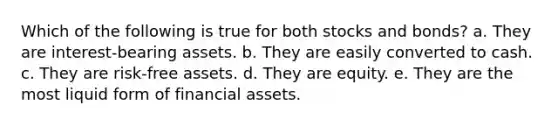 Which of the following is true for both stocks and bonds? a. They are interest-bearing assets. b. They are easily converted to cash. c. They are risk-free assets. d. They are equity. e. They are the most liquid form of financial assets.