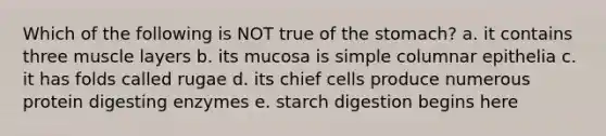 Which of the following is NOT true of the stomach? a. it contains three muscle layers b. its mucosa is simple columnar epithelia c. it has folds called rugae d. its chief cells produce numerous protein digesting enzymes e. starch digestion begins here