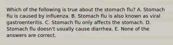 Which of the following is true about the stomach flu? A. Stomach flu is caused by influenza. B. Stomach flu is also known as viral gastroenteritis. C. Stomach flu only affects the stomach. D. Stomach flu doesn't usually cause diarrhea. E. None of the answers are correct.