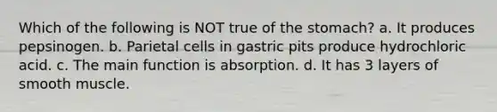 Which of the following is NOT true of <a href='https://www.questionai.com/knowledge/kLccSGjkt8-the-stomach' class='anchor-knowledge'>the stomach</a>? a. It produces pepsinogen. b. Parietal cells in gastric pits produce hydrochloric acid. c. The main function is absorption. d. It has 3 layers of smooth muscle.