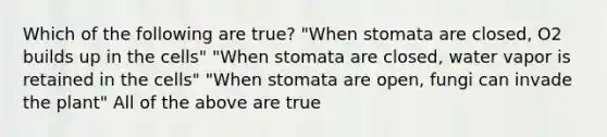 Which of the following are true? "When stomata are closed, O2 builds up in the cells" "When stomata are closed, water vapor is retained in the cells" "When stomata are open, fungi can invade the plant" All of the above are true