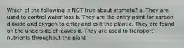 Which of the following is NOT true about stomata? a. They are used to control water loss b. They are the entry point for carbon dioxide and oxygen to enter and exit the plant c. They are found on the underside of leaves d. They are used to transport nutrients throughout the plant