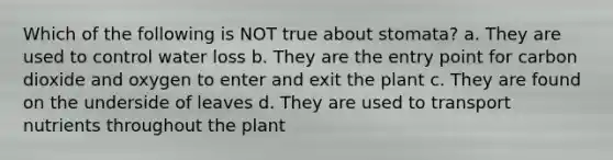 Which of the following is NOT true about stomata? a. They are used to control water loss b. They are the entry point for carbon dioxide and oxygen to enter and exit the plant c. They are found on the underside of leaves d. They are used to transport nutrients throughout the plant