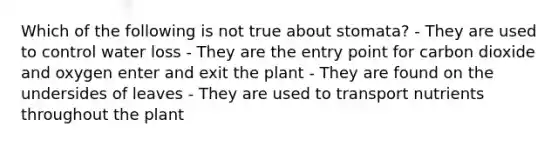 Which of the following is not true about stomata? - They are used to control water loss - They are the entry point for carbon dioxide and oxygen enter and exit the plant - They are found on the undersides of leaves - They are used to transport nutrients throughout the plant