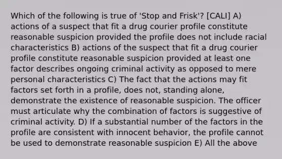 Which of the following is true of 'Stop and Frisk'? [CALI] A) actions of a suspect that fit a drug courier profile constitute reasonable suspicion provided the profile does not include racial characteristics B) actions of the suspect that fit a drug courier profile constitute reasonable suspicion provided at least one factor describes ongoing criminal activity as opposed to mere personal characteristics C) The fact that the actions may fit factors set forth in a profile, does not, standing alone, demonstrate the existence of reasonable suspicion. The officer must articulate why the combination of factors is suggestive of criminal activity. D) If a substantial number of the factors in the profile are consistent with innocent behavior, the profile cannot be used to demonstrate reasonable suspicion E) All the above