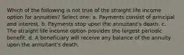 Which of the following is not true of the straight life income option for annuities? Select one: a. Payments consist of principal and interest. b. Payments stop upon the annuitant's death. c. The straight life income option provides the largest periodic benefit. d. A beneficiary will receive any balance of the annuity upon the annuitant's death.