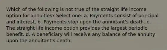 Which of the following is not true of the straight life income option for annuities? Select one: a. Payments consist of principal and interest. b. Payments stop upon the annuitant's death. c. The straight life income option provides the largest periodic benefit. d. A beneficiary will receive any balance of the annuity upon the annuitant's death.