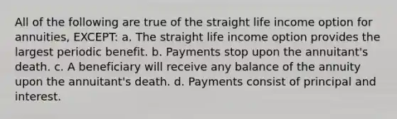 All of the following are true of the straight life income option for annuities, EXCEPT: a. The straight life income option provides the largest periodic benefit. b. Payments stop upon the annuitant's death. c. A beneficiary will receive any balance of the annuity upon the annuitant's death. d. Payments consist of principal and interest.