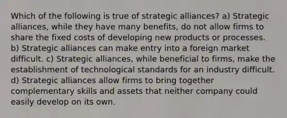 Which of the following is true of strategic alliances? a) Strategic alliances, while they have many benefits, do not allow firms to share the fixed costs of developing new products or processes. b) Strategic alliances can make entry into a foreign market difficult. c) Strategic alliances, while beneficial to firms, make the establishment of technological standards for an industry difficult. d) Strategic alliances allow firms to bring together complementary skills and assets that neither company could easily develop on its own.