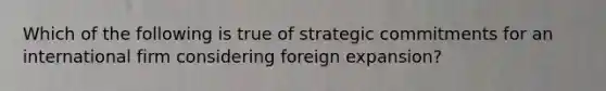 Which of the following is true of strategic commitments for an international firm considering foreign expansion?