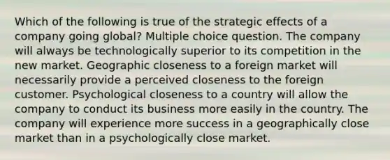 Which of the following is true of the strategic effects of a company going global? Multiple choice question. The company will always be technologically superior to its competition in the new market. Geographic closeness to a foreign market will necessarily provide a perceived closeness to the foreign customer. Psychological closeness to a country will allow the company to conduct its business more easily in the country. The company will experience more success in a geographically close market than in a psychologically close market.