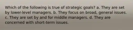 Which of the following is true of strategic goals? a. They are set by lower-level managers. b. They focus on broad, general issues. c. They are set by and for middle managers. d. They are concerned with short-term issues.