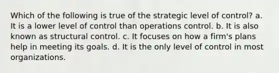 Which of the following is true of the strategic level of control? a. It is a lower level of control than operations control. b. It is also known as structural control. c. It focuses on how a firm's plans help in meeting its goals. d. It is the only level of control in most organizations.