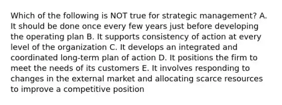 Which of the following is NOT true for strategic management? A. It should be done once every few years just before developing the operating plan B. It supports consistency of action at every level of the organization C. It develops an integrated and coordinated long-term plan of action D. It positions the firm to meet the needs of its customers E. It involves responding to changes in the external market and allocating scarce resources to improve a competitive position