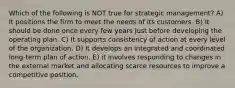 Which of the following is NOT true for strategic management? A) It positions the firm to meet the needs of its customers. B) It should be done once every few years just before developing the operating plan. C) It supports consistency of action at every level of the organization. D) It develops an integrated and coordinated long-term plan of action. E) it involves responding to changes in the external market and allocating scarce resources to improve a competitive position.